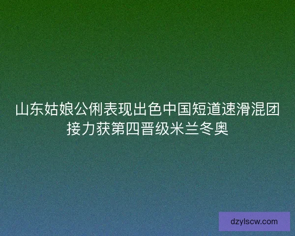 山东姑娘公俐表现出色中国短道速滑混团接力获第四晋级米兰冬奥