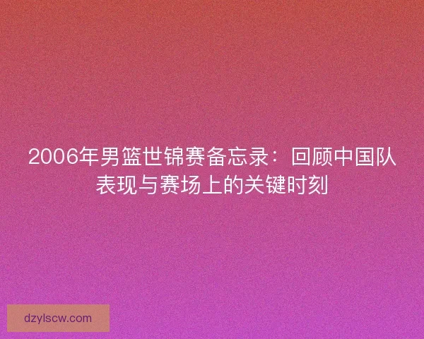 2006年男篮世锦赛备忘录：回顾中国队表现与赛场上的关键时刻