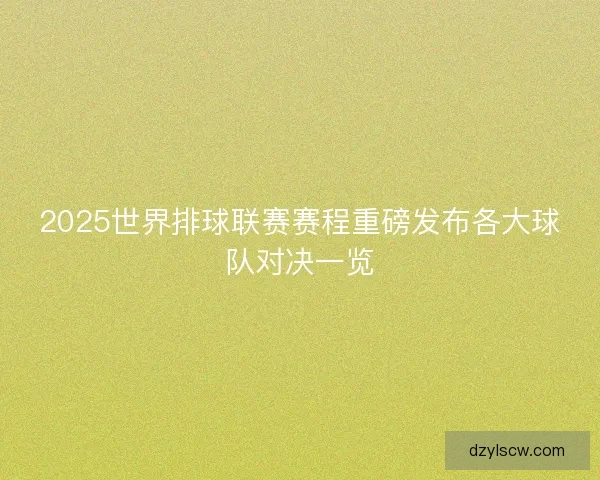 2025世界排球联赛赛程重磅发布各大球队对决一览