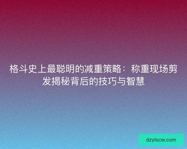 格斗史上最聪明的减重策略：称重现场剪发揭秘背后的技巧与智慧
