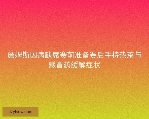 詹姆斯因病缺席赛前准备赛后手持热茶与感冒药缓解症状